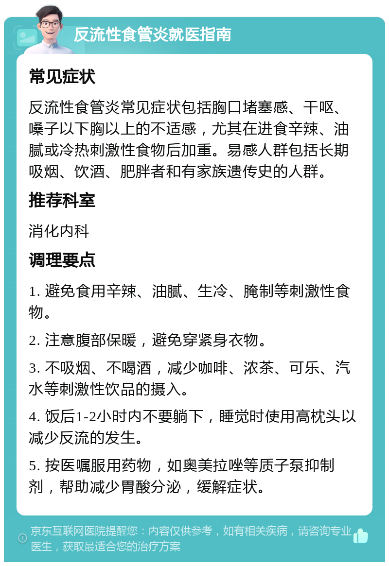 反流性食管炎就医指南 常见症状 反流性食管炎常见症状包括胸口堵塞感、干呕、嗓子以下胸以上的不适感，尤其在进食辛辣、油腻或冷热刺激性食物后加重。易感人群包括长期吸烟、饮酒、肥胖者和有家族遗传史的人群。 推荐科室 消化内科 调理要点 1. 避免食用辛辣、油腻、生冷、腌制等刺激性食物。 2. 注意腹部保暖，避免穿紧身衣物。 3. 不吸烟、不喝酒，减少咖啡、浓茶、可乐、汽水等刺激性饮品的摄入。 4. 饭后1-2小时内不要躺下，睡觉时使用高枕头以减少反流的发生。 5. 按医嘱服用药物，如奥美拉唑等质子泵抑制剂，帮助减少胃酸分泌，缓解症状。