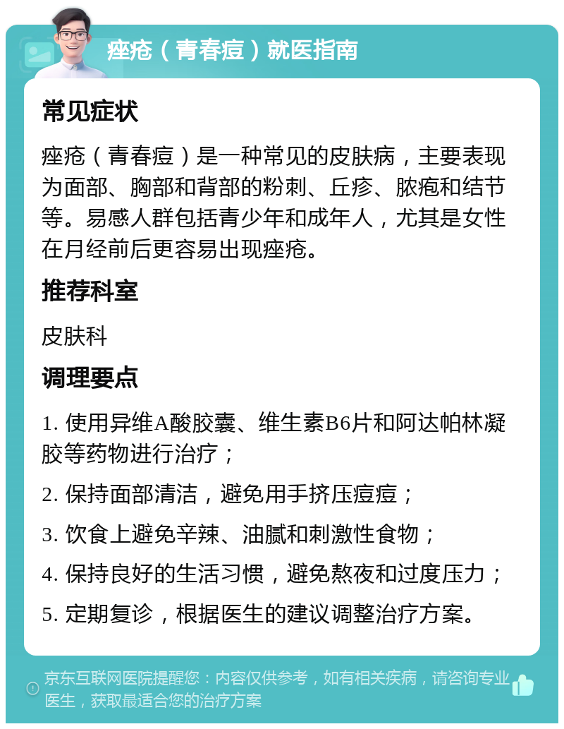 痤疮（青春痘）就医指南 常见症状 痤疮（青春痘）是一种常见的皮肤病，主要表现为面部、胸部和背部的粉刺、丘疹、脓疱和结节等。易感人群包括青少年和成年人，尤其是女性在月经前后更容易出现痤疮。 推荐科室 皮肤科 调理要点 1. 使用异维A酸胶囊、维生素B6片和阿达帕林凝胶等药物进行治疗； 2. 保持面部清洁，避免用手挤压痘痘； 3. 饮食上避免辛辣、油腻和刺激性食物； 4. 保持良好的生活习惯，避免熬夜和过度压力； 5. 定期复诊，根据医生的建议调整治疗方案。