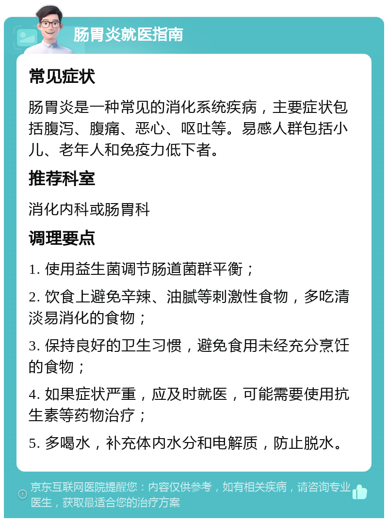 肠胃炎就医指南 常见症状 肠胃炎是一种常见的消化系统疾病，主要症状包括腹泻、腹痛、恶心、呕吐等。易感人群包括小儿、老年人和免疫力低下者。 推荐科室 消化内科或肠胃科 调理要点 1. 使用益生菌调节肠道菌群平衡； 2. 饮食上避免辛辣、油腻等刺激性食物，多吃清淡易消化的食物； 3. 保持良好的卫生习惯，避免食用未经充分烹饪的食物； 4. 如果症状严重，应及时就医，可能需要使用抗生素等药物治疗； 5. 多喝水，补充体内水分和电解质，防止脱水。