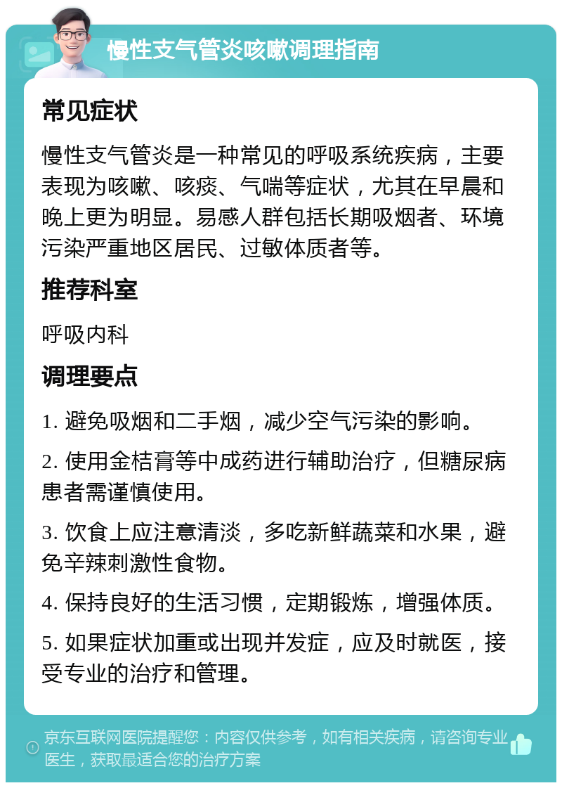 慢性支气管炎咳嗽调理指南 常见症状 慢性支气管炎是一种常见的呼吸系统疾病，主要表现为咳嗽、咳痰、气喘等症状，尤其在早晨和晚上更为明显。易感人群包括长期吸烟者、环境污染严重地区居民、过敏体质者等。 推荐科室 呼吸内科 调理要点 1. 避免吸烟和二手烟，减少空气污染的影响。 2. 使用金桔膏等中成药进行辅助治疗，但糖尿病患者需谨慎使用。 3. 饮食上应注意清淡，多吃新鲜蔬菜和水果，避免辛辣刺激性食物。 4. 保持良好的生活习惯，定期锻炼，增强体质。 5. 如果症状加重或出现并发症，应及时就医，接受专业的治疗和管理。