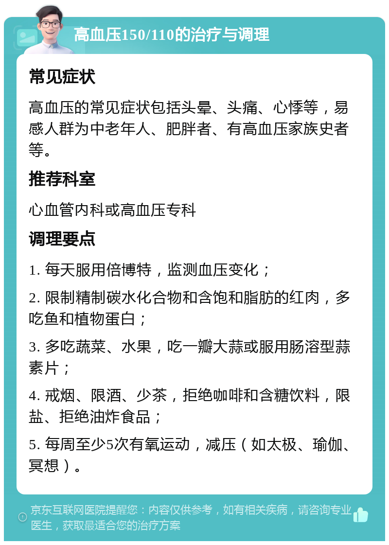 高血压150/110的治疗与调理 常见症状 高血压的常见症状包括头晕、头痛、心悸等，易感人群为中老年人、肥胖者、有高血压家族史者等。 推荐科室 心血管内科或高血压专科 调理要点 1. 每天服用倍博特，监测血压变化； 2. 限制精制碳水化合物和含饱和脂肪的红肉，多吃鱼和植物蛋白； 3. 多吃蔬菜、水果，吃一瓣大蒜或服用肠溶型蒜素片； 4. 戒烟、限酒、少茶，拒绝咖啡和含糖饮料，限盐、拒绝油炸食品； 5. 每周至少5次有氧运动，减压（如太极、瑜伽、冥想）。