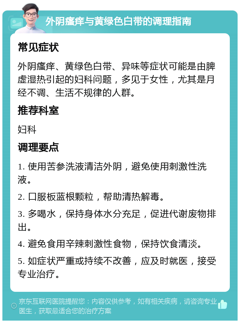 外阴瘙痒与黄绿色白带的调理指南 常见症状 外阴瘙痒、黄绿色白带、异味等症状可能是由脾虚湿热引起的妇科问题，多见于女性，尤其是月经不调、生活不规律的人群。 推荐科室 妇科 调理要点 1. 使用苦参洗液清洁外阴，避免使用刺激性洗液。 2. 口服板蓝根颗粒，帮助清热解毒。 3. 多喝水，保持身体水分充足，促进代谢废物排出。 4. 避免食用辛辣刺激性食物，保持饮食清淡。 5. 如症状严重或持续不改善，应及时就医，接受专业治疗。