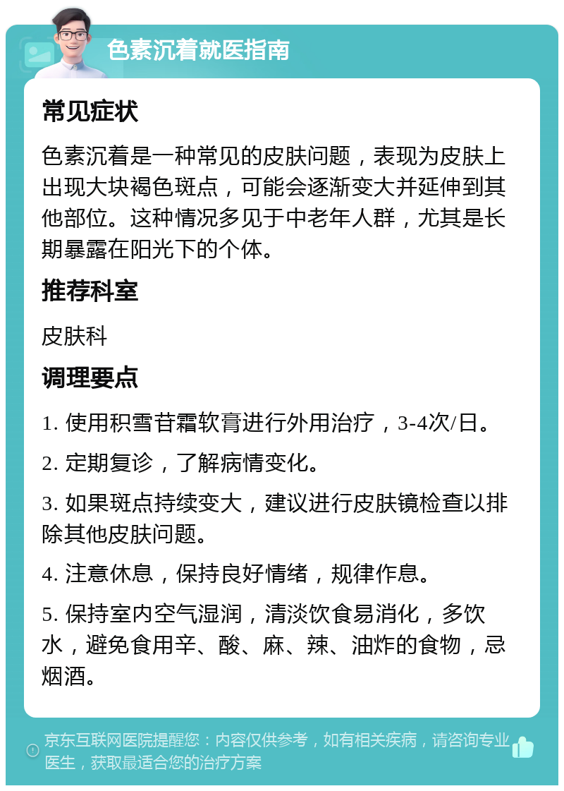 色素沉着就医指南 常见症状 色素沉着是一种常见的皮肤问题，表现为皮肤上出现大块褐色斑点，可能会逐渐变大并延伸到其他部位。这种情况多见于中老年人群，尤其是长期暴露在阳光下的个体。 推荐科室 皮肤科 调理要点 1. 使用积雪苷霜软膏进行外用治疗，3-4次/日。 2. 定期复诊，了解病情变化。 3. 如果斑点持续变大，建议进行皮肤镜检查以排除其他皮肤问题。 4. 注意休息，保持良好情绪，规律作息。 5. 保持室内空气湿润，清淡饮食易消化，多饮水，避免食用辛、酸、麻、辣、油炸的食物，忌烟酒。