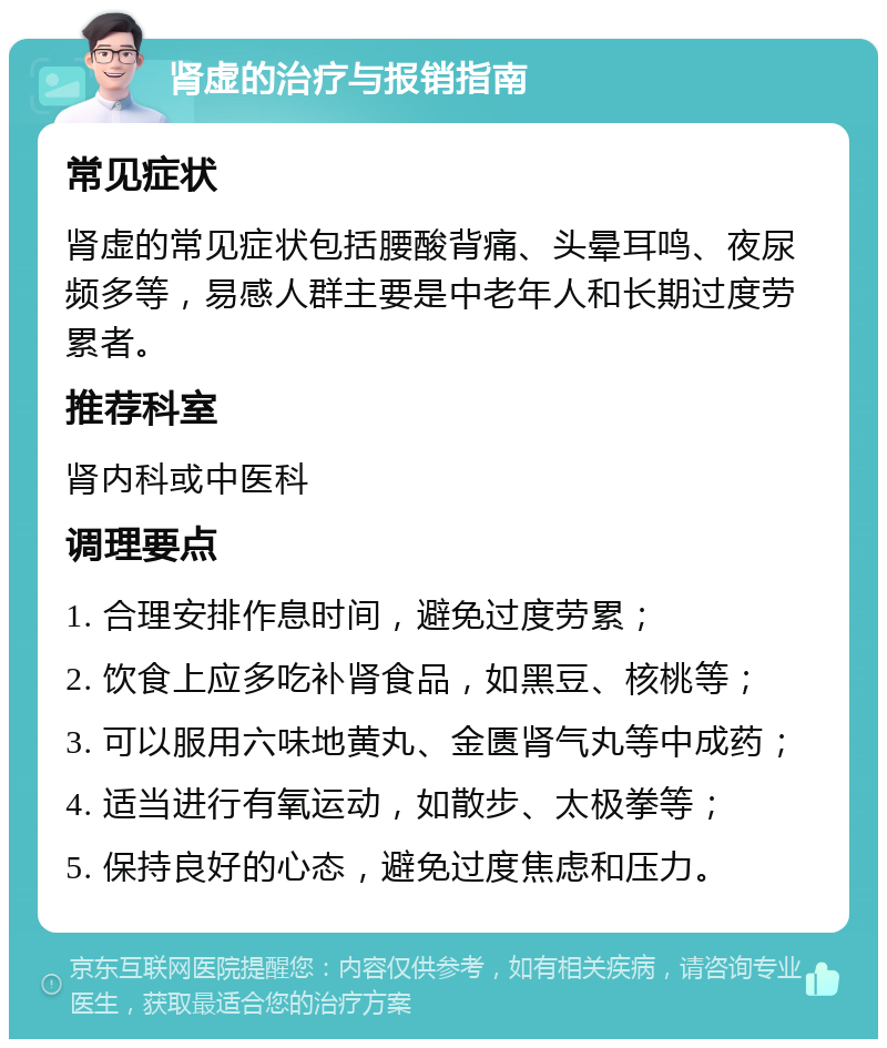 肾虚的治疗与报销指南 常见症状 肾虚的常见症状包括腰酸背痛、头晕耳鸣、夜尿频多等，易感人群主要是中老年人和长期过度劳累者。 推荐科室 肾内科或中医科 调理要点 1. 合理安排作息时间，避免过度劳累； 2. 饮食上应多吃补肾食品，如黑豆、核桃等； 3. 可以服用六味地黄丸、金匮肾气丸等中成药； 4. 适当进行有氧运动，如散步、太极拳等； 5. 保持良好的心态，避免过度焦虑和压力。