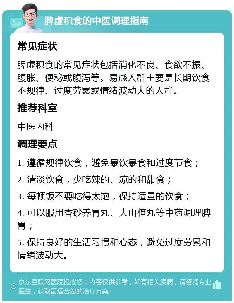 脾虚积食的中医调理指南 常见症状 脾虚积食的常见症状包括消化不良、食欲不振、腹胀、便秘或腹泻等。易感人群主要是长期饮食不规律、过度劳累或情绪波动大的人群。 推荐科室 中医内科 调理要点 1. 遵循规律饮食，避免暴饮暴食和过度节食； 2. 清淡饮食，少吃辣的、凉的和甜食； 3. 每顿饭不要吃得太饱，保持适量的饮食； 4. 可以服用香砂养胃丸、大山楂丸等中药调理脾胃； 5. 保持良好的生活习惯和心态，避免过度劳累和情绪波动大。