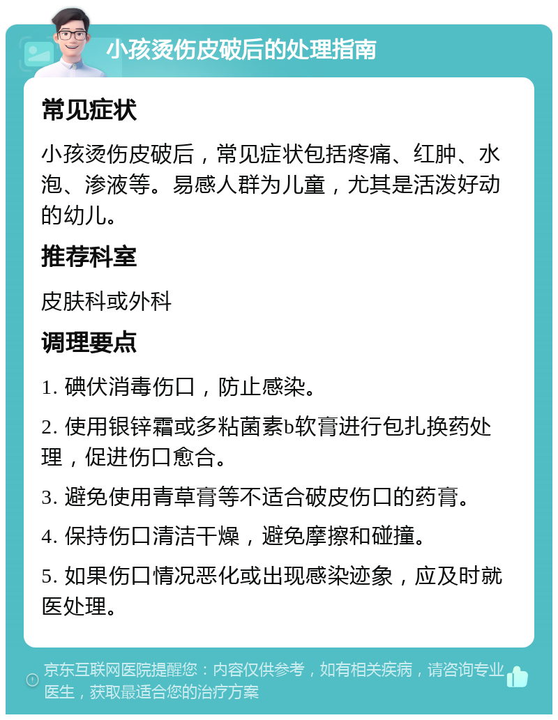 小孩烫伤皮破后的处理指南 常见症状 小孩烫伤皮破后，常见症状包括疼痛、红肿、水泡、渗液等。易感人群为儿童，尤其是活泼好动的幼儿。 推荐科室 皮肤科或外科 调理要点 1. 碘伏消毒伤口，防止感染。 2. 使用银锌霜或多粘菌素b软膏进行包扎换药处理，促进伤口愈合。 3. 避免使用青草膏等不适合破皮伤口的药膏。 4. 保持伤口清洁干燥，避免摩擦和碰撞。 5. 如果伤口情况恶化或出现感染迹象，应及时就医处理。