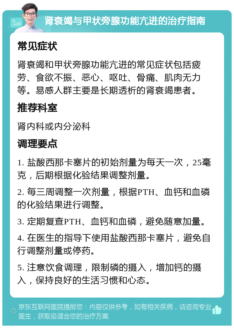 肾衰竭与甲状旁腺功能亢进的治疗指南 常见症状 肾衰竭和甲状旁腺功能亢进的常见症状包括疲劳、食欲不振、恶心、呕吐、骨痛、肌肉无力等。易感人群主要是长期透析的肾衰竭患者。 推荐科室 肾内科或内分泌科 调理要点 1. 盐酸西那卡塞片的初始剂量为每天一次，25毫克，后期根据化验结果调整剂量。 2. 每三周调整一次剂量，根据PTH、血钙和血磷的化验结果进行调整。 3. 定期复查PTH、血钙和血磷，避免随意加量。 4. 在医生的指导下使用盐酸西那卡塞片，避免自行调整剂量或停药。 5. 注意饮食调理，限制磷的摄入，增加钙的摄入，保持良好的生活习惯和心态。