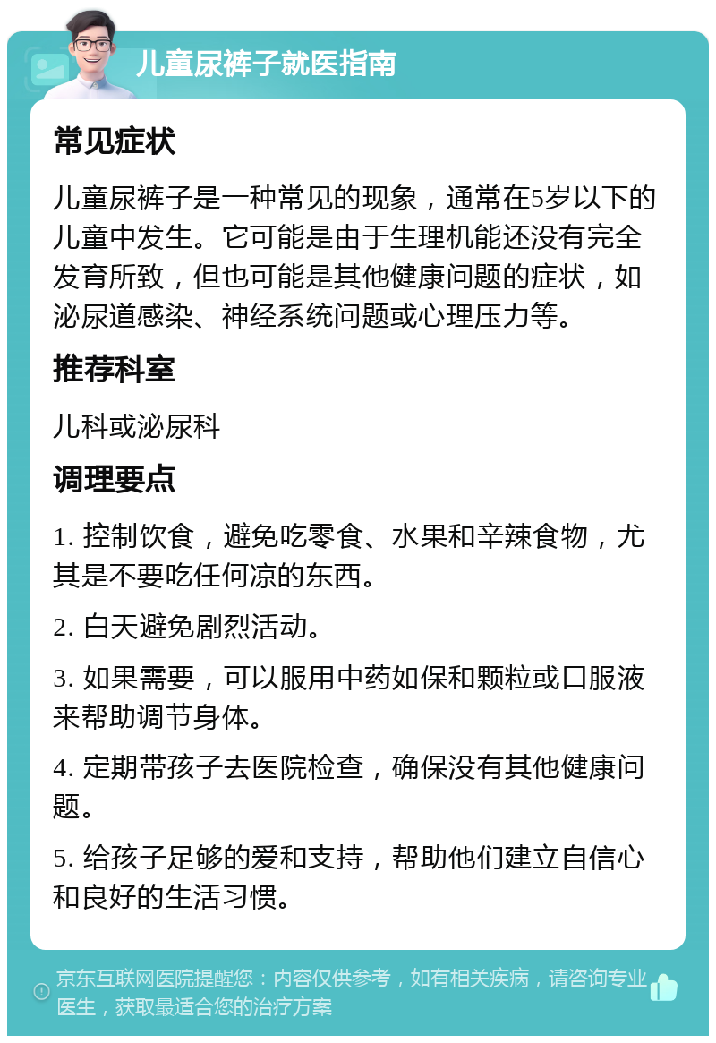 儿童尿裤子就医指南 常见症状 儿童尿裤子是一种常见的现象，通常在5岁以下的儿童中发生。它可能是由于生理机能还没有完全发育所致，但也可能是其他健康问题的症状，如泌尿道感染、神经系统问题或心理压力等。 推荐科室 儿科或泌尿科 调理要点 1. 控制饮食，避免吃零食、水果和辛辣食物，尤其是不要吃任何凉的东西。 2. 白天避免剧烈活动。 3. 如果需要，可以服用中药如保和颗粒或口服液来帮助调节身体。 4. 定期带孩子去医院检查，确保没有其他健康问题。 5. 给孩子足够的爱和支持，帮助他们建立自信心和良好的生活习惯。