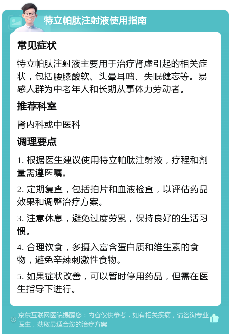 特立帕肽注射液使用指南 常见症状 特立帕肽注射液主要用于治疗肾虚引起的相关症状，包括腰膝酸软、头晕耳鸣、失眠健忘等。易感人群为中老年人和长期从事体力劳动者。 推荐科室 肾内科或中医科 调理要点 1. 根据医生建议使用特立帕肽注射液，疗程和剂量需遵医嘱。 2. 定期复查，包括拍片和血液检查，以评估药品效果和调整治疗方案。 3. 注意休息，避免过度劳累，保持良好的生活习惯。 4. 合理饮食，多摄入富含蛋白质和维生素的食物，避免辛辣刺激性食物。 5. 如果症状改善，可以暂时停用药品，但需在医生指导下进行。