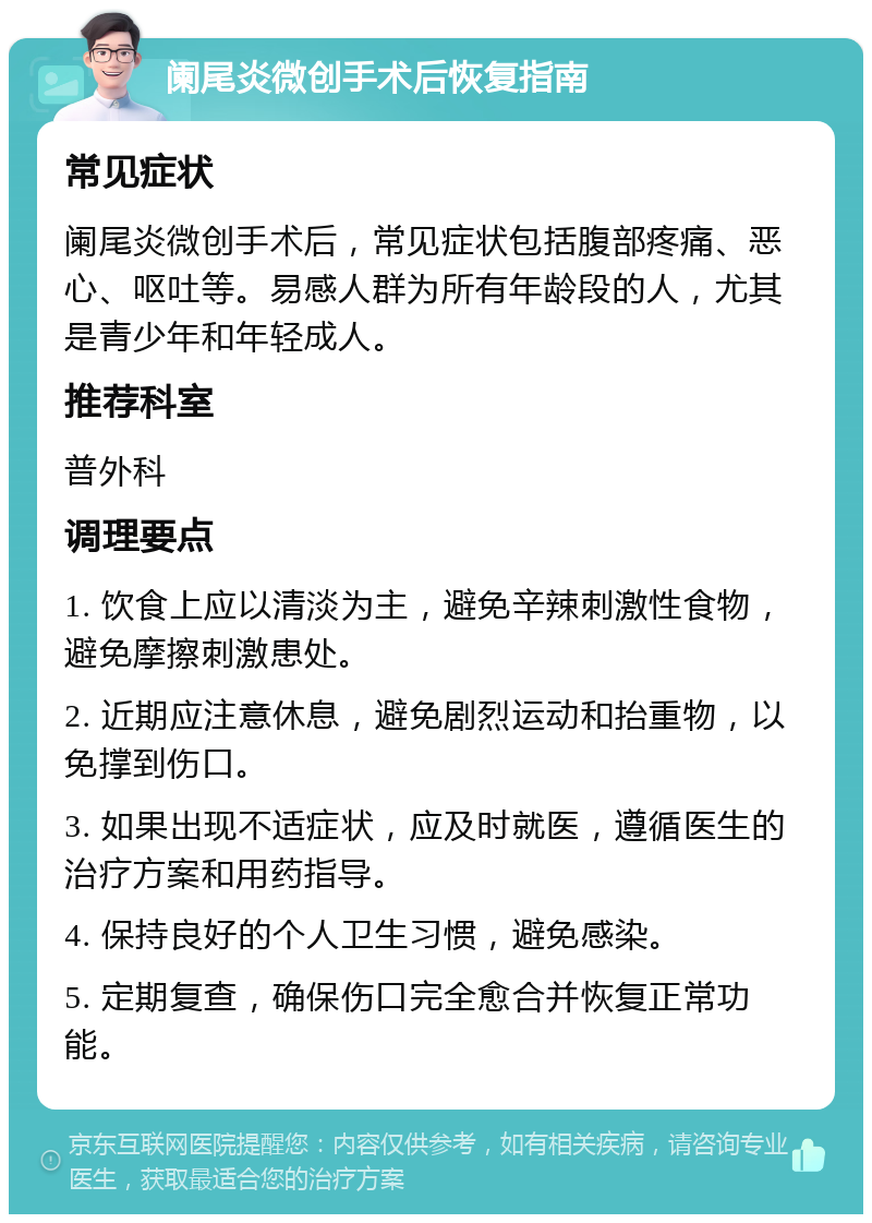 阑尾炎微创手术后恢复指南 常见症状 阑尾炎微创手术后，常见症状包括腹部疼痛、恶心、呕吐等。易感人群为所有年龄段的人，尤其是青少年和年轻成人。 推荐科室 普外科 调理要点 1. 饮食上应以清淡为主，避免辛辣刺激性食物，避免摩擦刺激患处。 2. 近期应注意休息，避免剧烈运动和抬重物，以免撑到伤口。 3. 如果出现不适症状，应及时就医，遵循医生的治疗方案和用药指导。 4. 保持良好的个人卫生习惯，避免感染。 5. 定期复查，确保伤口完全愈合并恢复正常功能。