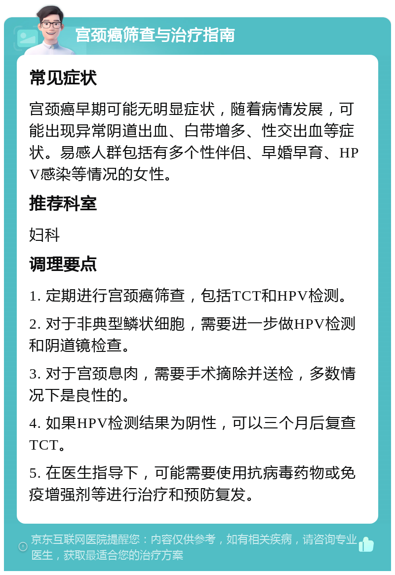 宫颈癌筛查与治疗指南 常见症状 宫颈癌早期可能无明显症状，随着病情发展，可能出现异常阴道出血、白带增多、性交出血等症状。易感人群包括有多个性伴侣、早婚早育、HPV感染等情况的女性。 推荐科室 妇科 调理要点 1. 定期进行宫颈癌筛查，包括TCT和HPV检测。 2. 对于非典型鳞状细胞，需要进一步做HPV检测和阴道镜检查。 3. 对于宫颈息肉，需要手术摘除并送检，多数情况下是良性的。 4. 如果HPV检测结果为阴性，可以三个月后复查TCT。 5. 在医生指导下，可能需要使用抗病毒药物或免疫增强剂等进行治疗和预防复发。