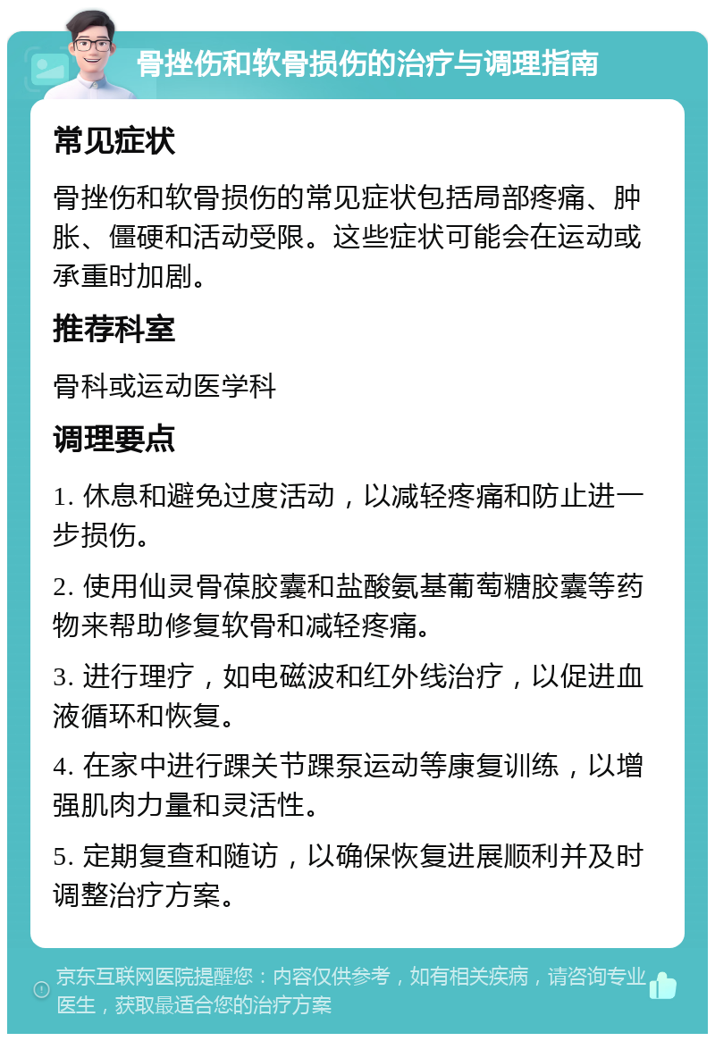 骨挫伤和软骨损伤的治疗与调理指南 常见症状 骨挫伤和软骨损伤的常见症状包括局部疼痛、肿胀、僵硬和活动受限。这些症状可能会在运动或承重时加剧。 推荐科室 骨科或运动医学科 调理要点 1. 休息和避免过度活动，以减轻疼痛和防止进一步损伤。 2. 使用仙灵骨葆胶囊和盐酸氨基葡萄糖胶囊等药物来帮助修复软骨和减轻疼痛。 3. 进行理疗，如电磁波和红外线治疗，以促进血液循环和恢复。 4. 在家中进行踝关节踝泵运动等康复训练，以增强肌肉力量和灵活性。 5. 定期复查和随访，以确保恢复进展顺利并及时调整治疗方案。