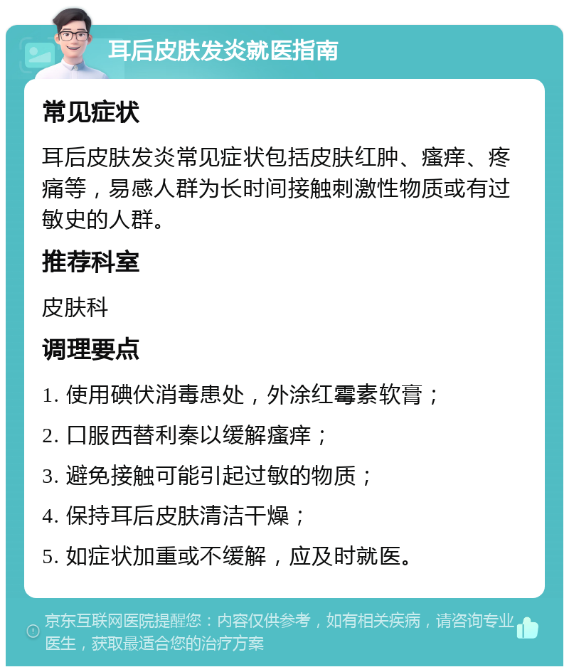 耳后皮肤发炎就医指南 常见症状 耳后皮肤发炎常见症状包括皮肤红肿、瘙痒、疼痛等，易感人群为长时间接触刺激性物质或有过敏史的人群。 推荐科室 皮肤科 调理要点 1. 使用碘伏消毒患处，外涂红霉素软膏； 2. 口服西替利秦以缓解瘙痒； 3. 避免接触可能引起过敏的物质； 4. 保持耳后皮肤清洁干燥； 5. 如症状加重或不缓解，应及时就医。