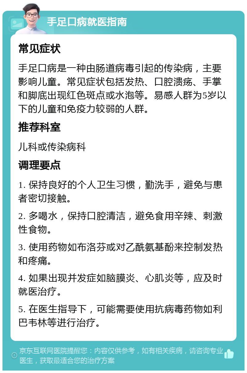 手足口病就医指南 常见症状 手足口病是一种由肠道病毒引起的传染病，主要影响儿童。常见症状包括发热、口腔溃疡、手掌和脚底出现红色斑点或水泡等。易感人群为5岁以下的儿童和免疫力较弱的人群。 推荐科室 儿科或传染病科 调理要点 1. 保持良好的个人卫生习惯，勤洗手，避免与患者密切接触。 2. 多喝水，保持口腔清洁，避免食用辛辣、刺激性食物。 3. 使用药物如布洛芬或对乙酰氨基酚来控制发热和疼痛。 4. 如果出现并发症如脑膜炎、心肌炎等，应及时就医治疗。 5. 在医生指导下，可能需要使用抗病毒药物如利巴韦林等进行治疗。