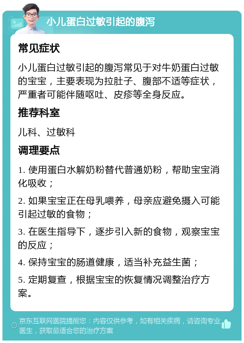 小儿蛋白过敏引起的腹泻 常见症状 小儿蛋白过敏引起的腹泻常见于对牛奶蛋白过敏的宝宝，主要表现为拉肚子、腹部不适等症状，严重者可能伴随呕吐、皮疹等全身反应。 推荐科室 儿科、过敏科 调理要点 1. 使用蛋白水解奶粉替代普通奶粉，帮助宝宝消化吸收； 2. 如果宝宝正在母乳喂养，母亲应避免摄入可能引起过敏的食物； 3. 在医生指导下，逐步引入新的食物，观察宝宝的反应； 4. 保持宝宝的肠道健康，适当补充益生菌； 5. 定期复查，根据宝宝的恢复情况调整治疗方案。