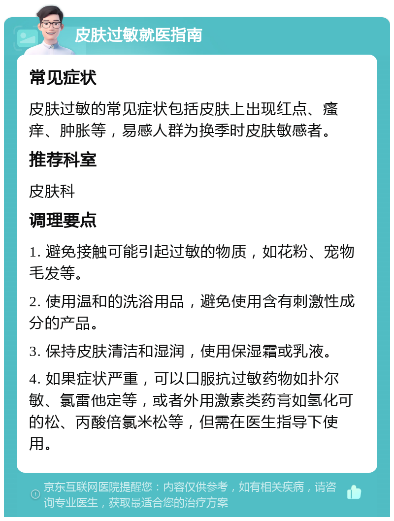 皮肤过敏就医指南 常见症状 皮肤过敏的常见症状包括皮肤上出现红点、瘙痒、肿胀等，易感人群为换季时皮肤敏感者。 推荐科室 皮肤科 调理要点 1. 避免接触可能引起过敏的物质，如花粉、宠物毛发等。 2. 使用温和的洗浴用品，避免使用含有刺激性成分的产品。 3. 保持皮肤清洁和湿润，使用保湿霜或乳液。 4. 如果症状严重，可以口服抗过敏药物如扑尔敏、氯雷他定等，或者外用激素类药膏如氢化可的松、丙酸倍氯米松等，但需在医生指导下使用。