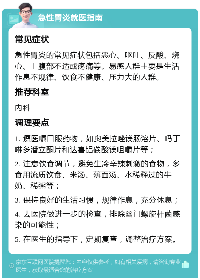 急性胃炎就医指南 常见症状 急性胃炎的常见症状包括恶心、呕吐、反酸、烧心、上腹部不适或疼痛等。易感人群主要是生活作息不规律、饮食不健康、压力大的人群。 推荐科室 内科 调理要点 1. 遵医嘱口服药物，如奥美拉唑镁肠溶片、吗丁啉多潘立酮片和达喜铝碳酸镁咀嚼片等； 2. 注意饮食调节，避免生冷辛辣刺激的食物，多食用流质饮食、米汤、薄面汤、水稀释过的牛奶、稀粥等； 3. 保持良好的生活习惯，规律作息，充分休息； 4. 去医院做进一步的检查，排除幽门螺旋杆菌感染的可能性； 5. 在医生的指导下，定期复查，调整治疗方案。