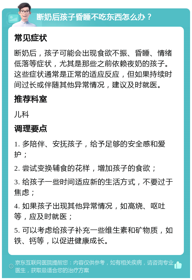 断奶后孩子昏睡不吃东西怎么办？ 常见症状 断奶后，孩子可能会出现食欲不振、昏睡、情绪低落等症状，尤其是那些之前依赖夜奶的孩子。这些症状通常是正常的适应反应，但如果持续时间过长或伴随其他异常情况，建议及时就医。 推荐科室 儿科 调理要点 1. 多陪伴、安抚孩子，给予足够的安全感和爱护； 2. 尝试变换辅食的花样，增加孩子的食欲； 3. 给孩子一些时间适应新的生活方式，不要过于焦虑； 4. 如果孩子出现其他异常情况，如高烧、呕吐等，应及时就医； 5. 可以考虑给孩子补充一些维生素和矿物质，如铁、钙等，以促进健康成长。