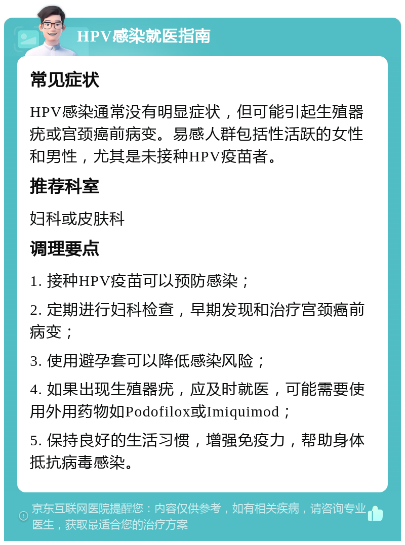 HPV感染就医指南 常见症状 HPV感染通常没有明显症状，但可能引起生殖器疣或宫颈癌前病变。易感人群包括性活跃的女性和男性，尤其是未接种HPV疫苗者。 推荐科室 妇科或皮肤科 调理要点 1. 接种HPV疫苗可以预防感染； 2. 定期进行妇科检查，早期发现和治疗宫颈癌前病变； 3. 使用避孕套可以降低感染风险； 4. 如果出现生殖器疣，应及时就医，可能需要使用外用药物如Podofilox或Imiquimod； 5. 保持良好的生活习惯，增强免疫力，帮助身体抵抗病毒感染。