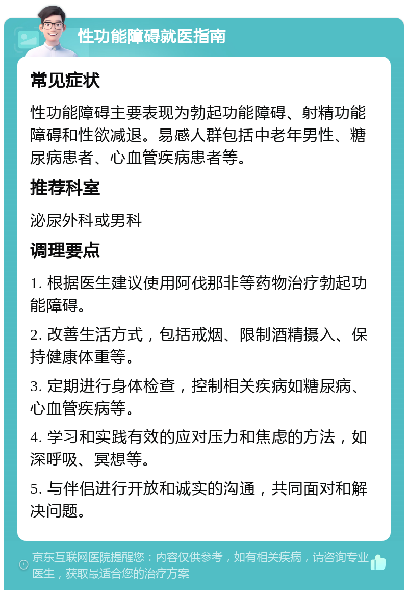 性功能障碍就医指南 常见症状 性功能障碍主要表现为勃起功能障碍、射精功能障碍和性欲减退。易感人群包括中老年男性、糖尿病患者、心血管疾病患者等。 推荐科室 泌尿外科或男科 调理要点 1. 根据医生建议使用阿伐那非等药物治疗勃起功能障碍。 2. 改善生活方式，包括戒烟、限制酒精摄入、保持健康体重等。 3. 定期进行身体检查，控制相关疾病如糖尿病、心血管疾病等。 4. 学习和实践有效的应对压力和焦虑的方法，如深呼吸、冥想等。 5. 与伴侣进行开放和诚实的沟通，共同面对和解决问题。