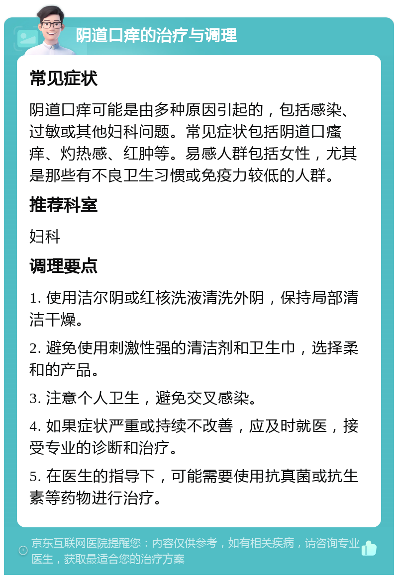 阴道口痒的治疗与调理 常见症状 阴道口痒可能是由多种原因引起的，包括感染、过敏或其他妇科问题。常见症状包括阴道口瘙痒、灼热感、红肿等。易感人群包括女性，尤其是那些有不良卫生习惯或免疫力较低的人群。 推荐科室 妇科 调理要点 1. 使用洁尔阴或红核洗液清洗外阴，保持局部清洁干燥。 2. 避免使用刺激性强的清洁剂和卫生巾，选择柔和的产品。 3. 注意个人卫生，避免交叉感染。 4. 如果症状严重或持续不改善，应及时就医，接受专业的诊断和治疗。 5. 在医生的指导下，可能需要使用抗真菌或抗生素等药物进行治疗。