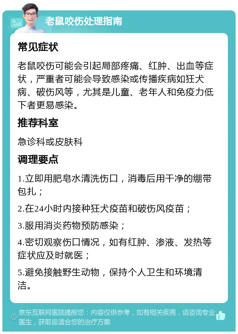 老鼠咬伤处理指南 常见症状 老鼠咬伤可能会引起局部疼痛、红肿、出血等症状，严重者可能会导致感染或传播疾病如狂犬病、破伤风等，尤其是儿童、老年人和免疫力低下者更易感染。 推荐科室 急诊科或皮肤科 调理要点 1.立即用肥皂水清洗伤口，消毒后用干净的绷带包扎； 2.在24小时内接种狂犬疫苗和破伤风疫苗； 3.服用消炎药物预防感染； 4.密切观察伤口情况，如有红肿、渗液、发热等症状应及时就医； 5.避免接触野生动物，保持个人卫生和环境清洁。