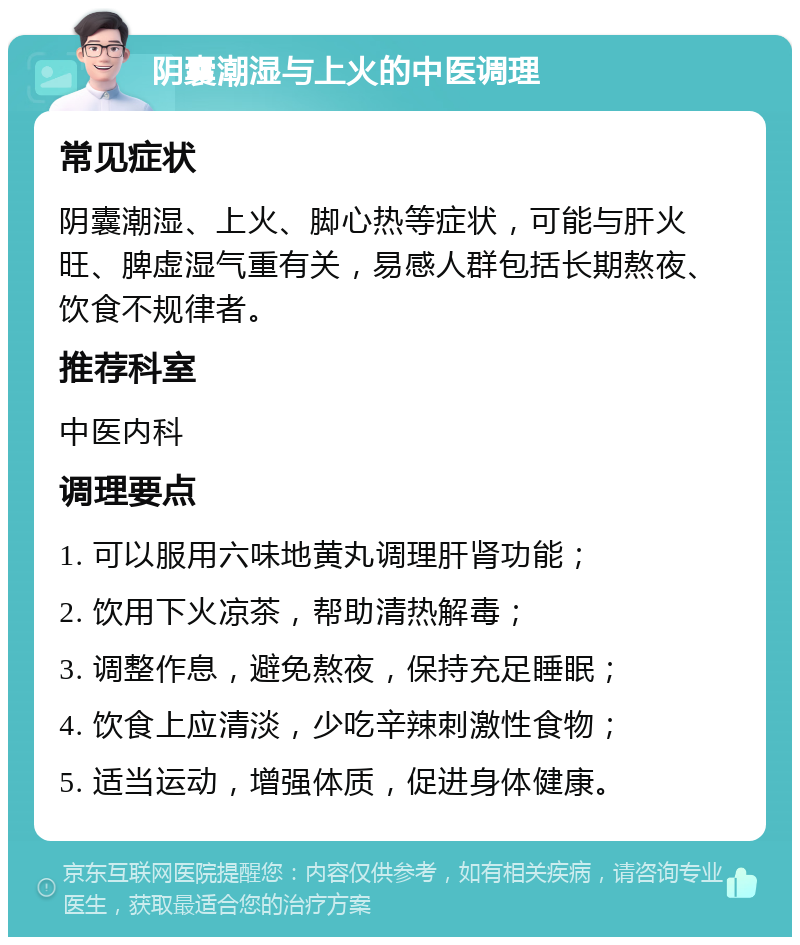 阴囊潮湿与上火的中医调理 常见症状 阴囊潮湿、上火、脚心热等症状，可能与肝火旺、脾虚湿气重有关，易感人群包括长期熬夜、饮食不规律者。 推荐科室 中医内科 调理要点 1. 可以服用六味地黄丸调理肝肾功能； 2. 饮用下火凉茶，帮助清热解毒； 3. 调整作息，避免熬夜，保持充足睡眠； 4. 饮食上应清淡，少吃辛辣刺激性食物； 5. 适当运动，增强体质，促进身体健康。