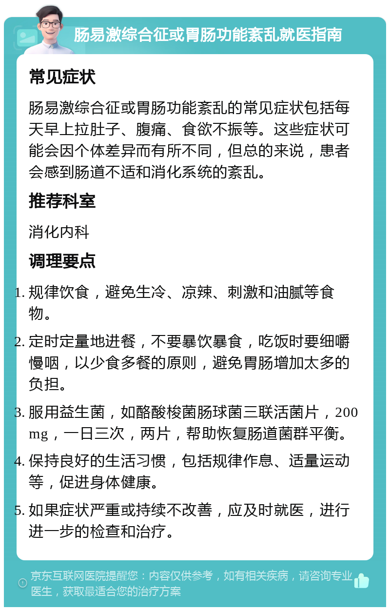 肠易激综合征或胃肠功能紊乱就医指南 常见症状 肠易激综合征或胃肠功能紊乱的常见症状包括每天早上拉肚子、腹痛、食欲不振等。这些症状可能会因个体差异而有所不同，但总的来说，患者会感到肠道不适和消化系统的紊乱。 推荐科室 消化内科 调理要点 规律饮食，避免生冷、凉辣、刺激和油腻等食物。 定时定量地进餐，不要暴饮暴食，吃饭时要细嚼慢咽，以少食多餐的原则，避免胃肠增加太多的负担。 服用益生菌，如酪酸梭菌肠球菌三联活菌片，200mg，一日三次，两片，帮助恢复肠道菌群平衡。 保持良好的生活习惯，包括规律作息、适量运动等，促进身体健康。 如果症状严重或持续不改善，应及时就医，进行进一步的检查和治疗。