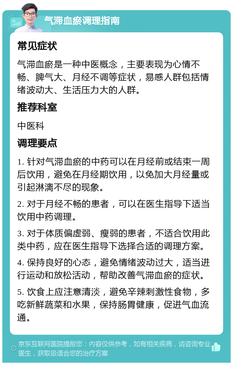 气滞血瘀调理指南 常见症状 气滞血瘀是一种中医概念，主要表现为心情不畅、脾气大、月经不调等症状，易感人群包括情绪波动大、生活压力大的人群。 推荐科室 中医科 调理要点 1. 针对气滞血瘀的中药可以在月经前或结束一周后饮用，避免在月经期饮用，以免加大月经量或引起淋漓不尽的现象。 2. 对于月经不畅的患者，可以在医生指导下适当饮用中药调理。 3. 对于体质偏虚弱、瘦弱的患者，不适合饮用此类中药，应在医生指导下选择合适的调理方案。 4. 保持良好的心态，避免情绪波动过大，适当进行运动和放松活动，帮助改善气滞血瘀的症状。 5. 饮食上应注意清淡，避免辛辣刺激性食物，多吃新鲜蔬菜和水果，保持肠胃健康，促进气血流通。