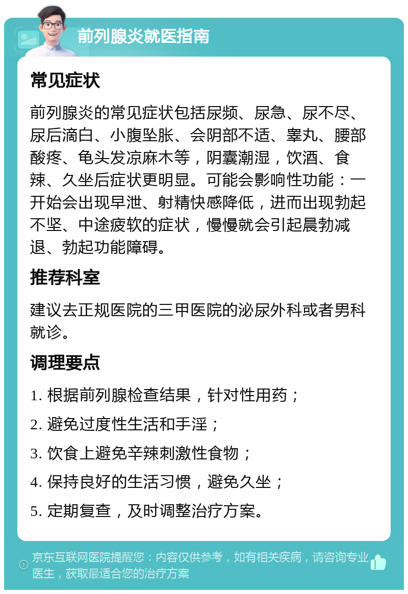 前列腺炎就医指南 常见症状 前列腺炎的常见症状包括尿频、尿急、尿不尽、尿后滴白、小腹坠胀、会阴部不适、睾丸、腰部酸疼、龟头发凉麻木等，阴囊潮湿，饮酒、食辣、久坐后症状更明显。可能会影响性功能：一开始会出现早泄、射精快感降低，进而出现勃起不坚、中途疲软的症状，慢慢就会引起晨勃减退、勃起功能障碍。 推荐科室 建议去正规医院的三甲医院的泌尿外科或者男科就诊。 调理要点 1. 根据前列腺检查结果，针对性用药； 2. 避免过度性生活和手淫； 3. 饮食上避免辛辣刺激性食物； 4. 保持良好的生活习惯，避免久坐； 5. 定期复查，及时调整治疗方案。