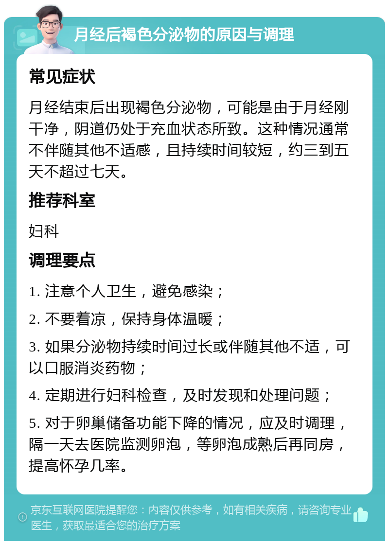 月经后褐色分泌物的原因与调理 常见症状 月经结束后出现褐色分泌物，可能是由于月经刚干净，阴道仍处于充血状态所致。这种情况通常不伴随其他不适感，且持续时间较短，约三到五天不超过七天。 推荐科室 妇科 调理要点 1. 注意个人卫生，避免感染； 2. 不要着凉，保持身体温暖； 3. 如果分泌物持续时间过长或伴随其他不适，可以口服消炎药物； 4. 定期进行妇科检查，及时发现和处理问题； 5. 对于卵巢储备功能下降的情况，应及时调理，隔一天去医院监测卵泡，等卵泡成熟后再同房，提高怀孕几率。