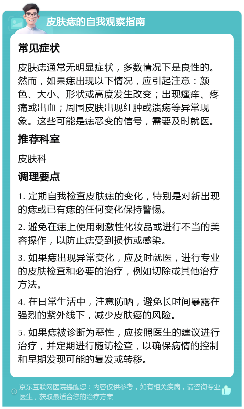 皮肤痣的自我观察指南 常见症状 皮肤痣通常无明显症状，多数情况下是良性的。然而，如果痣出现以下情况，应引起注意：颜色、大小、形状或高度发生改变；出现瘙痒、疼痛或出血；周围皮肤出现红肿或溃疡等异常现象。这些可能是痣恶变的信号，需要及时就医。 推荐科室 皮肤科 调理要点 1. 定期自我检查皮肤痣的变化，特别是对新出现的痣或已有痣的任何变化保持警惕。 2. 避免在痣上使用刺激性化妆品或进行不当的美容操作，以防止痣受到损伤或感染。 3. 如果痣出现异常变化，应及时就医，进行专业的皮肤检查和必要的治疗，例如切除或其他治疗方法。 4. 在日常生活中，注意防晒，避免长时间暴露在强烈的紫外线下，减少皮肤癌的风险。 5. 如果痣被诊断为恶性，应按照医生的建议进行治疗，并定期进行随访检查，以确保病情的控制和早期发现可能的复发或转移。