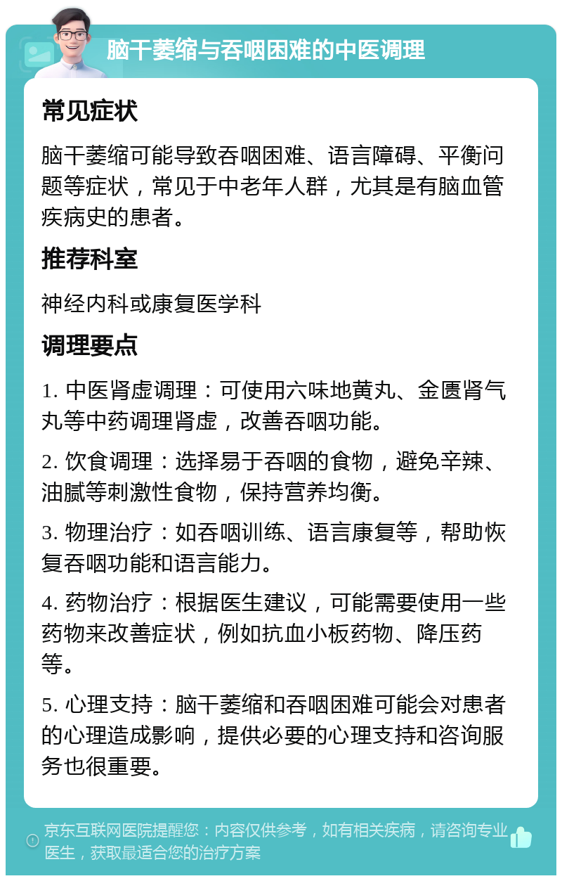 脑干萎缩与吞咽困难的中医调理 常见症状 脑干萎缩可能导致吞咽困难、语言障碍、平衡问题等症状，常见于中老年人群，尤其是有脑血管疾病史的患者。 推荐科室 神经内科或康复医学科 调理要点 1. 中医肾虚调理：可使用六味地黄丸、金匮肾气丸等中药调理肾虚，改善吞咽功能。 2. 饮食调理：选择易于吞咽的食物，避免辛辣、油腻等刺激性食物，保持营养均衡。 3. 物理治疗：如吞咽训练、语言康复等，帮助恢复吞咽功能和语言能力。 4. 药物治疗：根据医生建议，可能需要使用一些药物来改善症状，例如抗血小板药物、降压药等。 5. 心理支持：脑干萎缩和吞咽困难可能会对患者的心理造成影响，提供必要的心理支持和咨询服务也很重要。