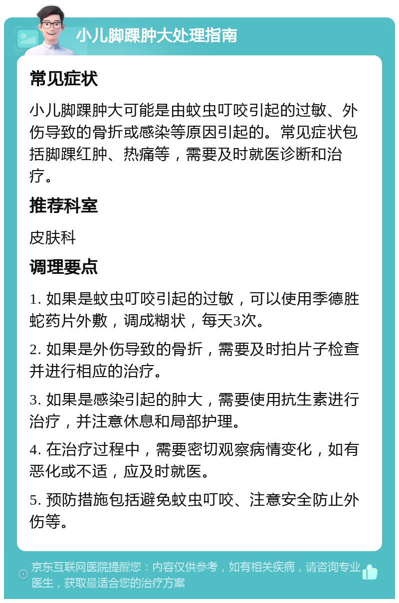 小儿脚踝肿大处理指南 常见症状 小儿脚踝肿大可能是由蚊虫叮咬引起的过敏、外伤导致的骨折或感染等原因引起的。常见症状包括脚踝红肿、热痛等，需要及时就医诊断和治疗。 推荐科室 皮肤科 调理要点 1. 如果是蚊虫叮咬引起的过敏，可以使用季德胜蛇药片外敷，调成糊状，每天3次。 2. 如果是外伤导致的骨折，需要及时拍片子检查并进行相应的治疗。 3. 如果是感染引起的肿大，需要使用抗生素进行治疗，并注意休息和局部护理。 4. 在治疗过程中，需要密切观察病情变化，如有恶化或不适，应及时就医。 5. 预防措施包括避免蚊虫叮咬、注意安全防止外伤等。