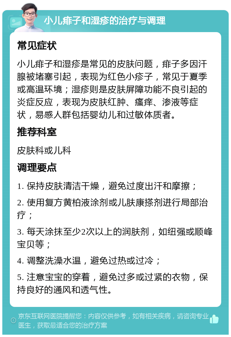 小儿痱子和湿疹的治疗与调理 常见症状 小儿痱子和湿疹是常见的皮肤问题，痱子多因汗腺被堵塞引起，表现为红色小疹子，常见于夏季或高温环境；湿疹则是皮肤屏障功能不良引起的炎症反应，表现为皮肤红肿、瘙痒、渗液等症状，易感人群包括婴幼儿和过敏体质者。 推荐科室 皮肤科或儿科 调理要点 1. 保持皮肤清洁干燥，避免过度出汗和摩擦； 2. 使用复方黄柏液涂剂或儿肤康搽剂进行局部治疗； 3. 每天涂抹至少2次以上的润肤剂，如纽强或顺峰宝贝等； 4. 调整洗澡水温，避免过热或过冷； 5. 注意宝宝的穿着，避免过多或过紧的衣物，保持良好的通风和透气性。