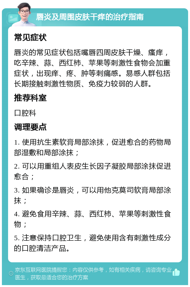 唇炎及周围皮肤干痒的治疗指南 常见症状 唇炎的常见症状包括嘴唇四周皮肤干燥、瘙痒，吃辛辣、蒜、西红柿、苹果等刺激性食物会加重症状，出现痒、疼、肿等刺痛感。易感人群包括长期接触刺激性物质、免疫力较弱的人群。 推荐科室 口腔科 调理要点 1. 使用抗生素软膏局部涂抹，促进愈合的药物局部湿敷和局部涂抹； 2. 可以用重组人表皮生长因子凝胶局部涂抹促进愈合； 3. 如果确诊是唇炎，可以用他克莫司软膏局部涂抹； 4. 避免食用辛辣、蒜、西红柿、苹果等刺激性食物； 5. 注意保持口腔卫生，避免使用含有刺激性成分的口腔清洁产品。