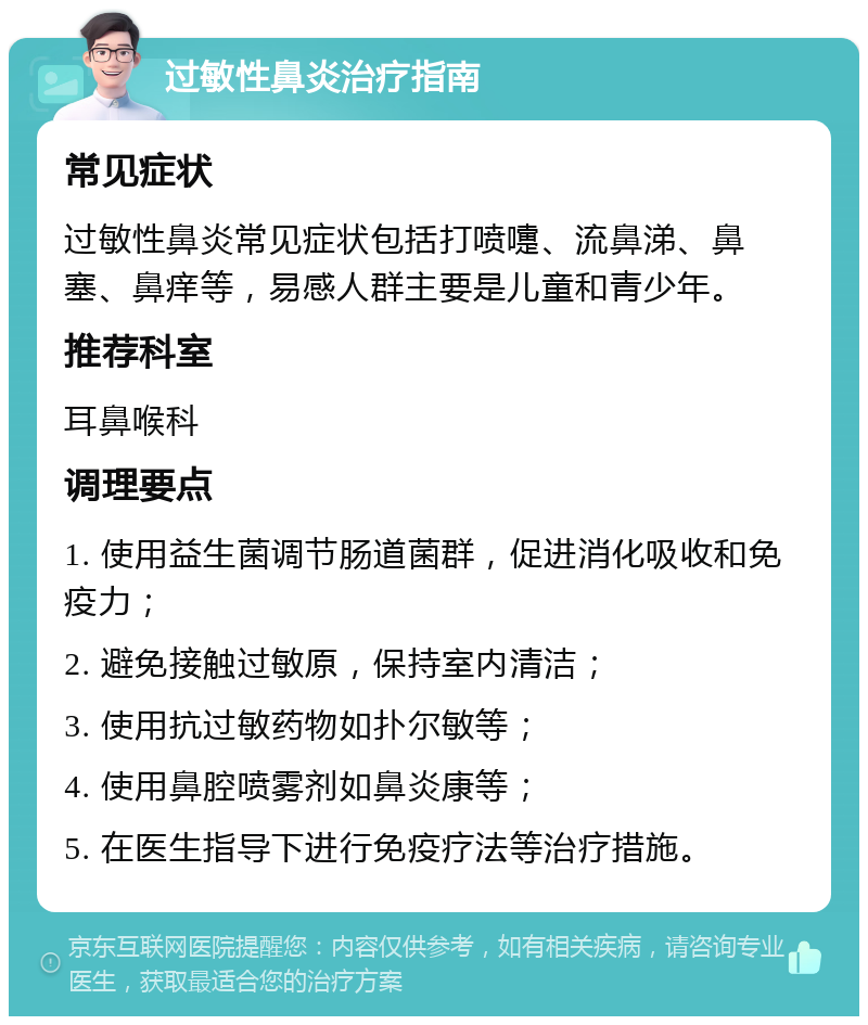 过敏性鼻炎治疗指南 常见症状 过敏性鼻炎常见症状包括打喷嚏、流鼻涕、鼻塞、鼻痒等，易感人群主要是儿童和青少年。 推荐科室 耳鼻喉科 调理要点 1. 使用益生菌调节肠道菌群，促进消化吸收和免疫力； 2. 避免接触过敏原，保持室内清洁； 3. 使用抗过敏药物如扑尔敏等； 4. 使用鼻腔喷雾剂如鼻炎康等； 5. 在医生指导下进行免疫疗法等治疗措施。