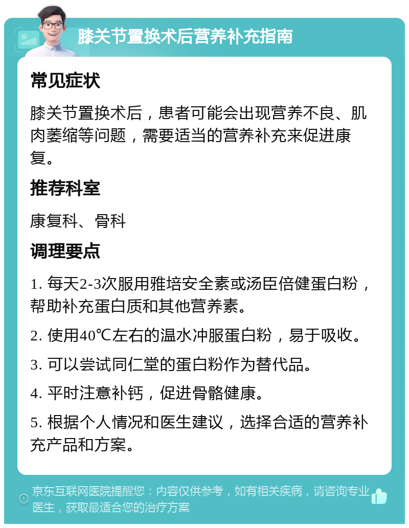 膝关节置换术后营养补充指南 常见症状 膝关节置换术后，患者可能会出现营养不良、肌肉萎缩等问题，需要适当的营养补充来促进康复。 推荐科室 康复科、骨科 调理要点 1. 每天2-3次服用雅培安全素或汤臣倍健蛋白粉，帮助补充蛋白质和其他营养素。 2. 使用40℃左右的温水冲服蛋白粉，易于吸收。 3. 可以尝试同仁堂的蛋白粉作为替代品。 4. 平时注意补钙，促进骨骼健康。 5. 根据个人情况和医生建议，选择合适的营养补充产品和方案。