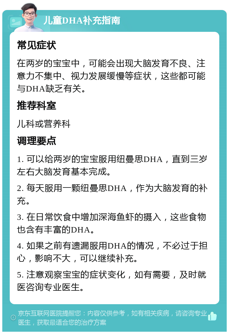 儿童DHA补充指南 常见症状 在两岁的宝宝中，可能会出现大脑发育不良、注意力不集中、视力发展缓慢等症状，这些都可能与DHA缺乏有关。 推荐科室 儿科或营养科 调理要点 1. 可以给两岁的宝宝服用纽曼思DHA，直到三岁左右大脑发育基本完成。 2. 每天服用一颗纽曼思DHA，作为大脑发育的补充。 3. 在日常饮食中增加深海鱼虾的摄入，这些食物也含有丰富的DHA。 4. 如果之前有遗漏服用DHA的情况，不必过于担心，影响不大，可以继续补充。 5. 注意观察宝宝的症状变化，如有需要，及时就医咨询专业医生。