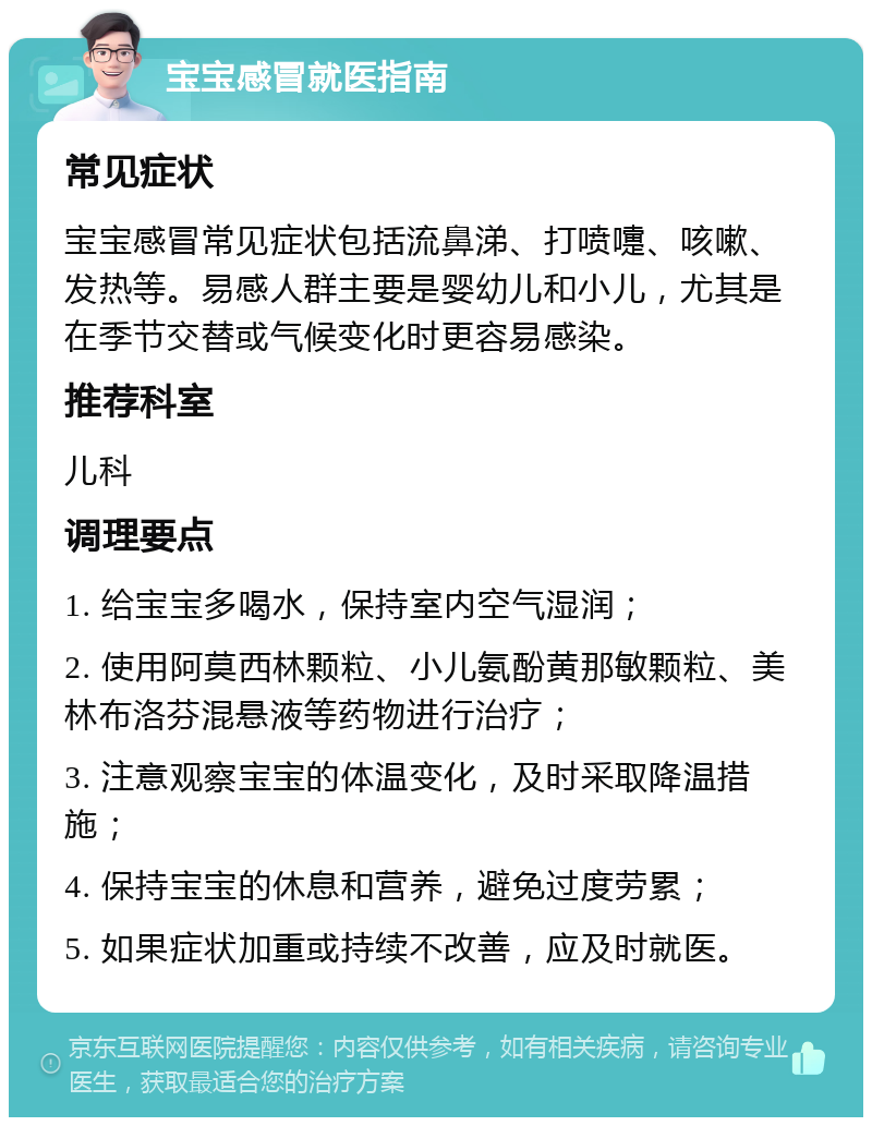 宝宝感冒就医指南 常见症状 宝宝感冒常见症状包括流鼻涕、打喷嚏、咳嗽、发热等。易感人群主要是婴幼儿和小儿，尤其是在季节交替或气候变化时更容易感染。 推荐科室 儿科 调理要点 1. 给宝宝多喝水，保持室内空气湿润； 2. 使用阿莫西林颗粒、小儿氨酚黄那敏颗粒、美林布洛芬混悬液等药物进行治疗； 3. 注意观察宝宝的体温变化，及时采取降温措施； 4. 保持宝宝的休息和营养，避免过度劳累； 5. 如果症状加重或持续不改善，应及时就医。