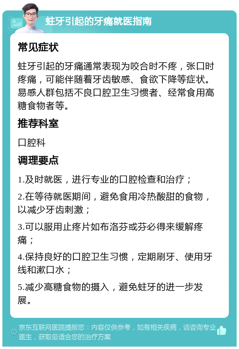 蛀牙引起的牙痛就医指南 常见症状 蛀牙引起的牙痛通常表现为咬合时不疼，张口时疼痛，可能伴随着牙齿敏感、食欲下降等症状。易感人群包括不良口腔卫生习惯者、经常食用高糖食物者等。 推荐科室 口腔科 调理要点 1.及时就医，进行专业的口腔检查和治疗； 2.在等待就医期间，避免食用冷热酸甜的食物，以减少牙齿刺激； 3.可以服用止疼片如布洛芬或芬必得来缓解疼痛； 4.保持良好的口腔卫生习惯，定期刷牙、使用牙线和漱口水； 5.减少高糖食物的摄入，避免蛀牙的进一步发展。