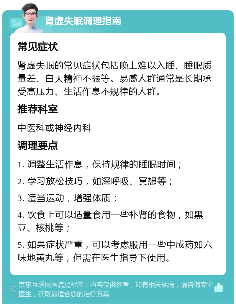 肾虚失眠调理指南 常见症状 肾虚失眠的常见症状包括晚上难以入睡、睡眠质量差、白天精神不振等。易感人群通常是长期承受高压力、生活作息不规律的人群。 推荐科室 中医科或神经内科 调理要点 1. 调整生活作息，保持规律的睡眠时间； 2. 学习放松技巧，如深呼吸、冥想等； 3. 适当运动，增强体质； 4. 饮食上可以适量食用一些补肾的食物，如黑豆、核桃等； 5. 如果症状严重，可以考虑服用一些中成药如六味地黄丸等，但需在医生指导下使用。