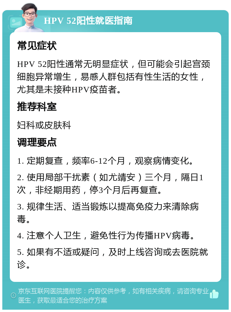 HPV 52阳性就医指南 常见症状 HPV 52阳性通常无明显症状，但可能会引起宫颈细胞异常增生，易感人群包括有性生活的女性，尤其是未接种HPV疫苗者。 推荐科室 妇科或皮肤科 调理要点 1. 定期复查，频率6-12个月，观察病情变化。 2. 使用局部干扰素（如尤靖安）三个月，隔日1次，非经期用药，停3个月后再复查。 3. 规律生活、适当锻炼以提高免疫力来清除病毒。 4. 注意个人卫生，避免性行为传播HPV病毒。 5. 如果有不适或疑问，及时上线咨询或去医院就诊。