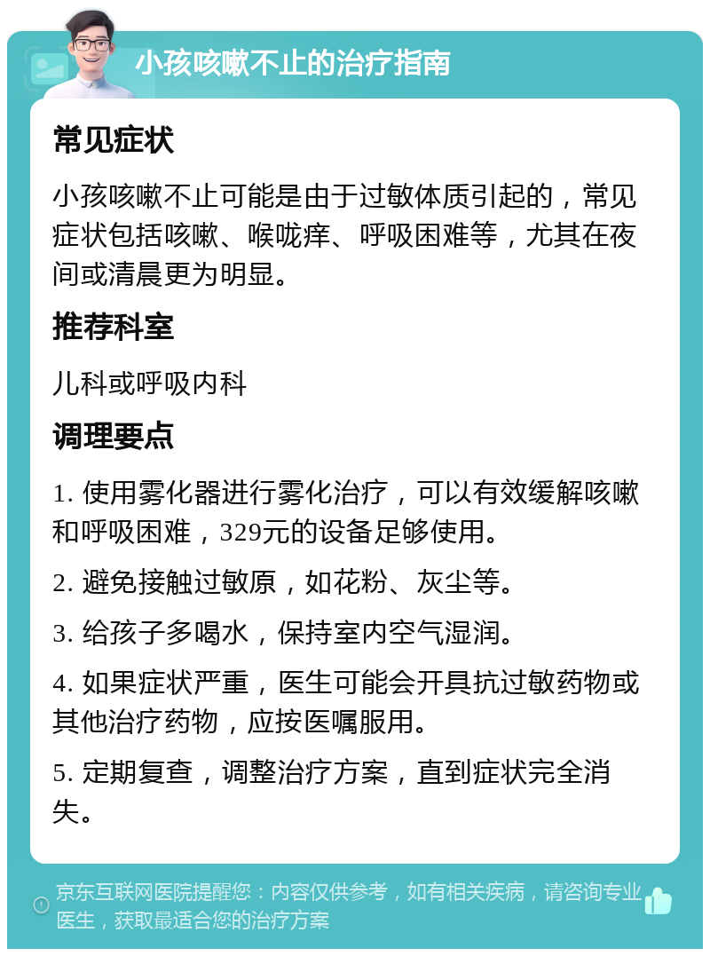 小孩咳嗽不止的治疗指南 常见症状 小孩咳嗽不止可能是由于过敏体质引起的，常见症状包括咳嗽、喉咙痒、呼吸困难等，尤其在夜间或清晨更为明显。 推荐科室 儿科或呼吸内科 调理要点 1. 使用雾化器进行雾化治疗，可以有效缓解咳嗽和呼吸困难，329元的设备足够使用。 2. 避免接触过敏原，如花粉、灰尘等。 3. 给孩子多喝水，保持室内空气湿润。 4. 如果症状严重，医生可能会开具抗过敏药物或其他治疗药物，应按医嘱服用。 5. 定期复查，调整治疗方案，直到症状完全消失。