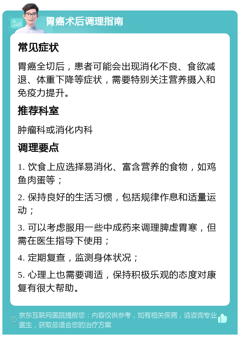 胃癌术后调理指南 常见症状 胃癌全切后，患者可能会出现消化不良、食欲减退、体重下降等症状，需要特别关注营养摄入和免疫力提升。 推荐科室 肿瘤科或消化内科 调理要点 1. 饮食上应选择易消化、富含营养的食物，如鸡鱼肉蛋等； 2. 保持良好的生活习惯，包括规律作息和适量运动； 3. 可以考虑服用一些中成药来调理脾虚胃寒，但需在医生指导下使用； 4. 定期复查，监测身体状况； 5. 心理上也需要调适，保持积极乐观的态度对康复有很大帮助。