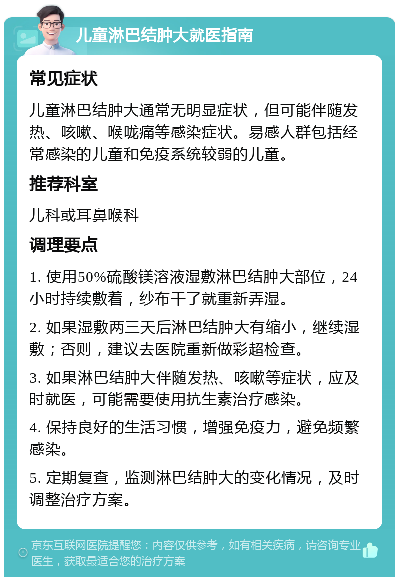 儿童淋巴结肿大就医指南 常见症状 儿童淋巴结肿大通常无明显症状，但可能伴随发热、咳嗽、喉咙痛等感染症状。易感人群包括经常感染的儿童和免疫系统较弱的儿童。 推荐科室 儿科或耳鼻喉科 调理要点 1. 使用50%硫酸镁溶液湿敷淋巴结肿大部位，24小时持续敷着，纱布干了就重新弄湿。 2. 如果湿敷两三天后淋巴结肿大有缩小，继续湿敷；否则，建议去医院重新做彩超检查。 3. 如果淋巴结肿大伴随发热、咳嗽等症状，应及时就医，可能需要使用抗生素治疗感染。 4. 保持良好的生活习惯，增强免疫力，避免频繁感染。 5. 定期复查，监测淋巴结肿大的变化情况，及时调整治疗方案。