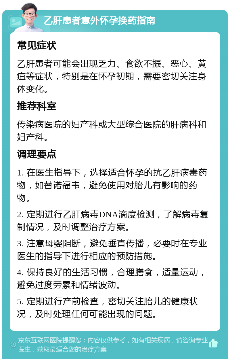 乙肝患者意外怀孕换药指南 常见症状 乙肝患者可能会出现乏力、食欲不振、恶心、黄疸等症状，特别是在怀孕初期，需要密切关注身体变化。 推荐科室 传染病医院的妇产科或大型综合医院的肝病科和妇产科。 调理要点 1. 在医生指导下，选择适合怀孕的抗乙肝病毒药物，如替诺福韦，避免使用对胎儿有影响的药物。 2. 定期进行乙肝病毒DNA滴度检测，了解病毒复制情况，及时调整治疗方案。 3. 注意母婴阻断，避免垂直传播，必要时在专业医生的指导下进行相应的预防措施。 4. 保持良好的生活习惯，合理膳食，适量运动，避免过度劳累和情绪波动。 5. 定期进行产前检查，密切关注胎儿的健康状况，及时处理任何可能出现的问题。