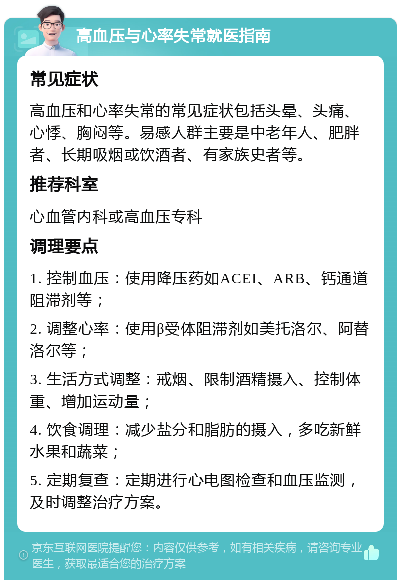 高血压与心率失常就医指南 常见症状 高血压和心率失常的常见症状包括头晕、头痛、心悸、胸闷等。易感人群主要是中老年人、肥胖者、长期吸烟或饮酒者、有家族史者等。 推荐科室 心血管内科或高血压专科 调理要点 1. 控制血压：使用降压药如ACEI、ARB、钙通道阻滞剂等； 2. 调整心率：使用β受体阻滞剂如美托洛尔、阿替洛尔等； 3. 生活方式调整：戒烟、限制酒精摄入、控制体重、增加运动量； 4. 饮食调理：减少盐分和脂肪的摄入，多吃新鲜水果和蔬菜； 5. 定期复查：定期进行心电图检查和血压监测，及时调整治疗方案。