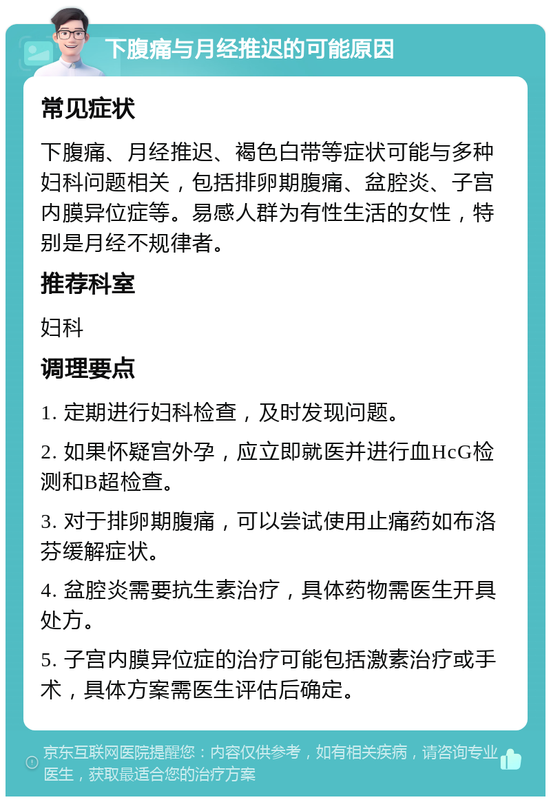 下腹痛与月经推迟的可能原因 常见症状 下腹痛、月经推迟、褐色白带等症状可能与多种妇科问题相关，包括排卵期腹痛、盆腔炎、子宫内膜异位症等。易感人群为有性生活的女性，特别是月经不规律者。 推荐科室 妇科 调理要点 1. 定期进行妇科检查，及时发现问题。 2. 如果怀疑宫外孕，应立即就医并进行血HcG检测和B超检查。 3. 对于排卵期腹痛，可以尝试使用止痛药如布洛芬缓解症状。 4. 盆腔炎需要抗生素治疗，具体药物需医生开具处方。 5. 子宫内膜异位症的治疗可能包括激素治疗或手术，具体方案需医生评估后确定。