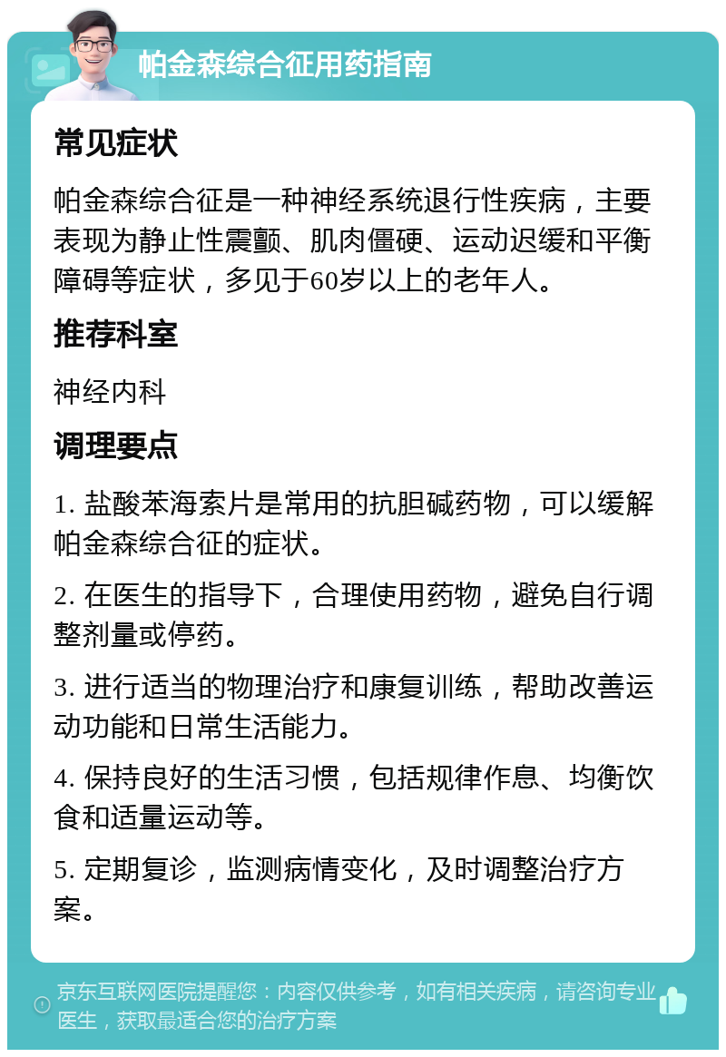 帕金森综合征用药指南 常见症状 帕金森综合征是一种神经系统退行性疾病，主要表现为静止性震颤、肌肉僵硬、运动迟缓和平衡障碍等症状，多见于60岁以上的老年人。 推荐科室 神经内科 调理要点 1. 盐酸苯海索片是常用的抗胆碱药物，可以缓解帕金森综合征的症状。 2. 在医生的指导下，合理使用药物，避免自行调整剂量或停药。 3. 进行适当的物理治疗和康复训练，帮助改善运动功能和日常生活能力。 4. 保持良好的生活习惯，包括规律作息、均衡饮食和适量运动等。 5. 定期复诊，监测病情变化，及时调整治疗方案。